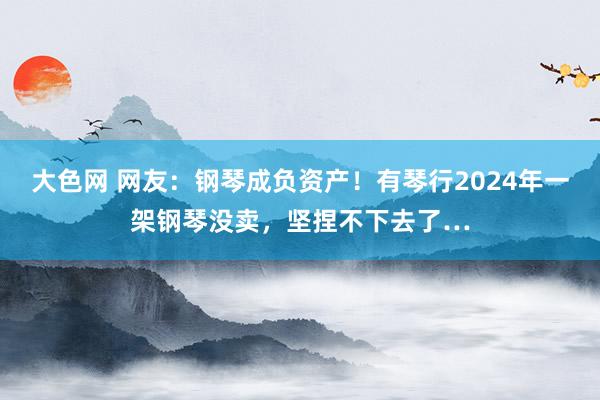 大色网 网友：钢琴成负资产！有琴行2024年一架钢琴没卖，坚捏不下去了…