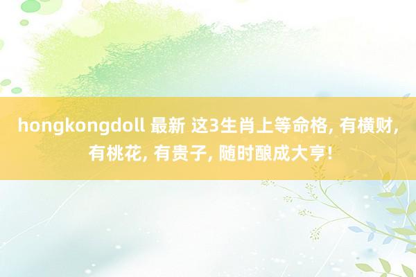 hongkongdoll 最新 这3生肖上等命格， 有横财， 有桃花， 有贵子， 随时酿成大亨!