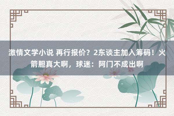 激情文学小说 再行报价？2东谈主加入筹码！火箭胆真大啊，球迷：阿门不成出啊