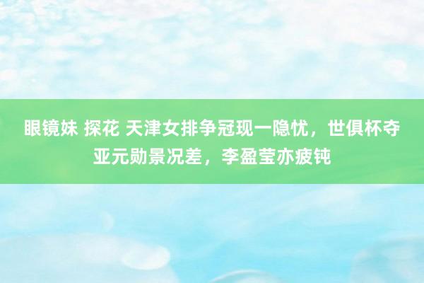 眼镜妹 探花 天津女排争冠现一隐忧，世俱杯夺亚元勋景况差，李盈莹亦疲钝