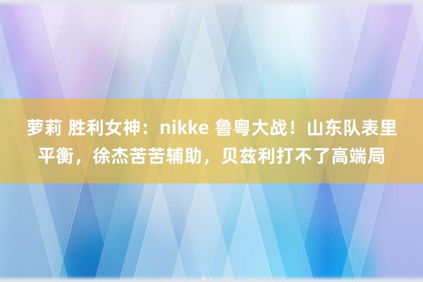 萝莉 胜利女神：nikke 鲁粤大战！山东队表里平衡，徐杰苦苦辅助，贝兹利打不了高端局