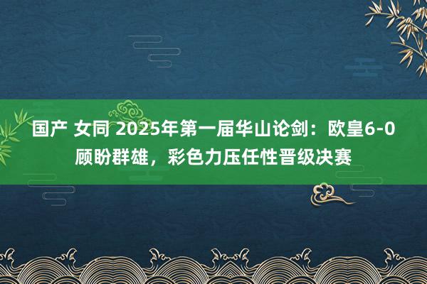 国产 女同 2025年第一届华山论剑：欧皇6-0顾盼群雄，彩色力压任性晋级决赛