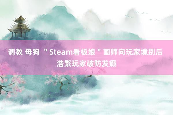 调教 母狗 ＂Steam看板娘＂画师向玩家境别后 浩繁玩家破防发癫