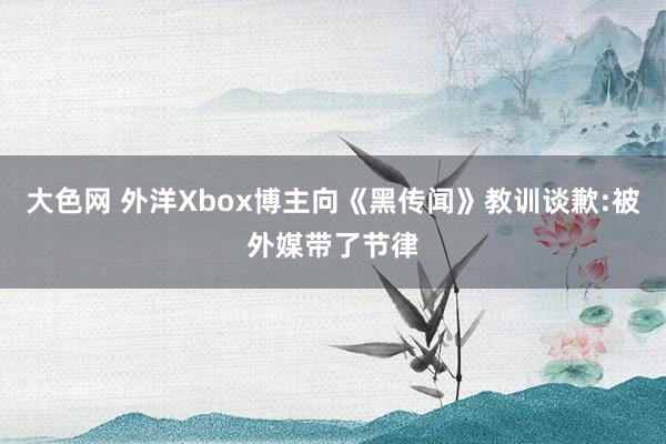 大色网 外洋Xbox博主向《黑传闻》教训谈歉:被外媒带了节律