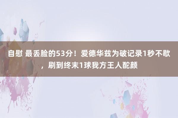 自慰 最丢脸的53分！爱德华兹为破记录1秒不歇，刷到终末1球我方王人酡颜