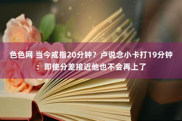 色色网 当今戒指20分钟？卢说念小卡打19分钟：即使分差接近他也不会再上了