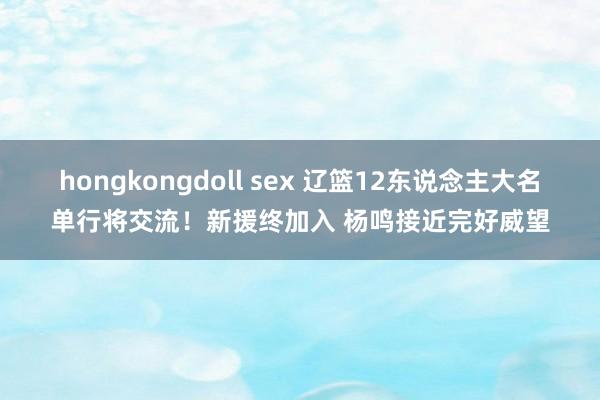 hongkongdoll sex 辽篮12东说念主大名单行将交流！新援终加入 杨鸣接近完好威望