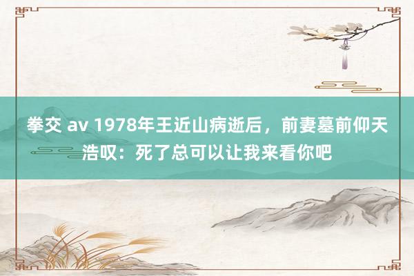 拳交 av 1978年王近山病逝后，前妻墓前仰天浩叹：死了总可以让我来看你吧