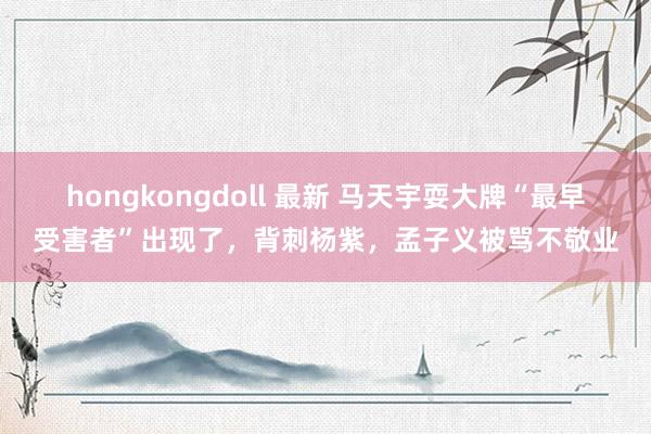 hongkongdoll 最新 马天宇耍大牌“最早受害者”出现了，背刺杨紫，孟子义被骂不敬业