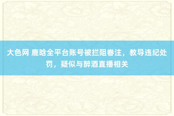 大色网 鹿晗全平台账号被拦阻眷注，教导违纪处罚，疑似与醉酒直播相关