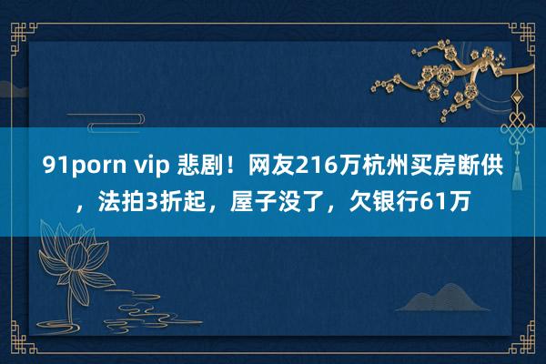 91porn vip 悲剧！网友216万杭州买房断供，法拍3折起，屋子没了，欠银行61万