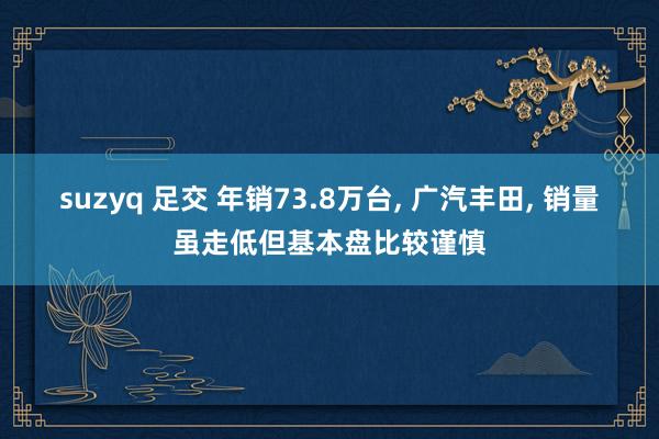 suzyq 足交 年销73.8万台， 广汽丰田， 销量虽走低但基本盘比较谨慎