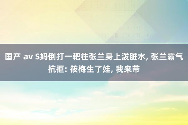 国产 av S妈倒打一耙往张兰身上泼脏水， 张兰霸气抗拒: 筱梅生了娃， 我来带