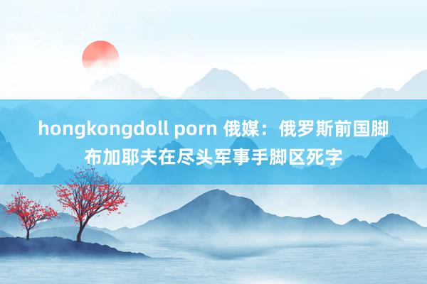 hongkongdoll porn 俄媒：俄罗斯前国脚布加耶夫在尽头军事手脚区死字