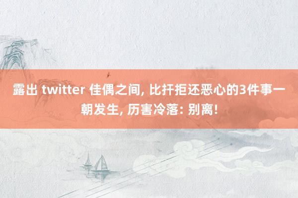 露出 twitter 佳偶之间， 比扞拒还恶心的3件事一朝发生， 历害冷落: 别离!