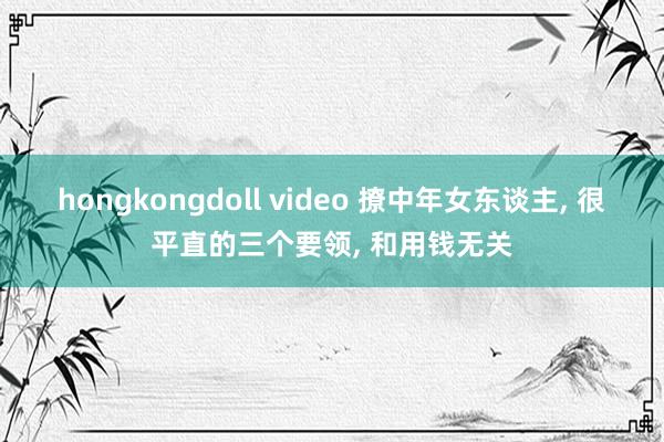 hongkongdoll video 撩中年女东谈主， 很平直的三个要领， 和用钱无关