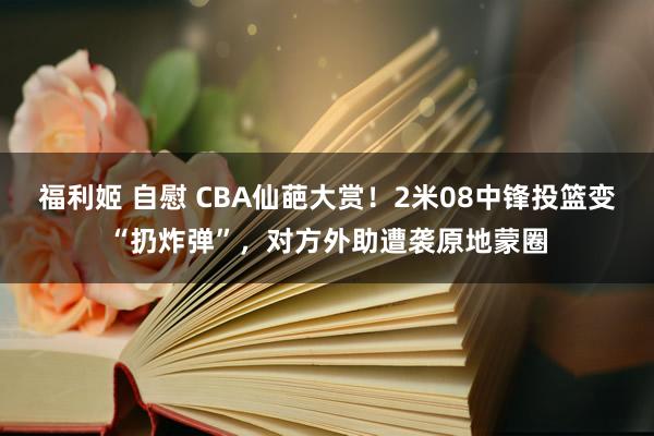 福利姬 自慰 CBA仙葩大赏！2米08中锋投篮变“扔炸弹”，对方外助遭袭原地蒙圈