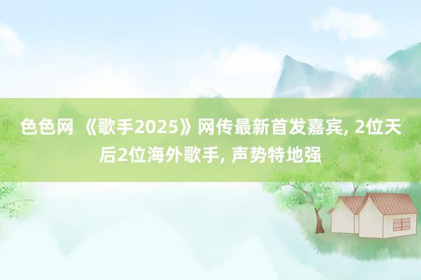 色色网 《歌手2025》网传最新首发嘉宾， 2位天后2位海外歌手， 声势特地强