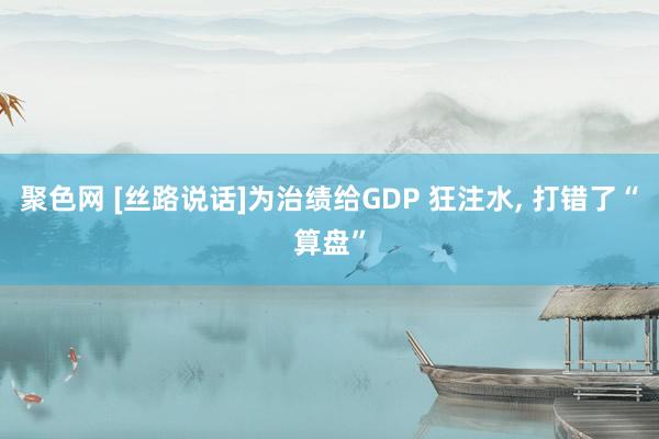 聚色网 [丝路说话]为治绩给GDP 狂注水， 打错了“算盘”