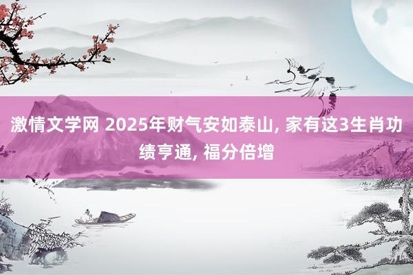 激情文学网 2025年财气安如泰山， 家有这3生肖功绩亨通， 福分倍增