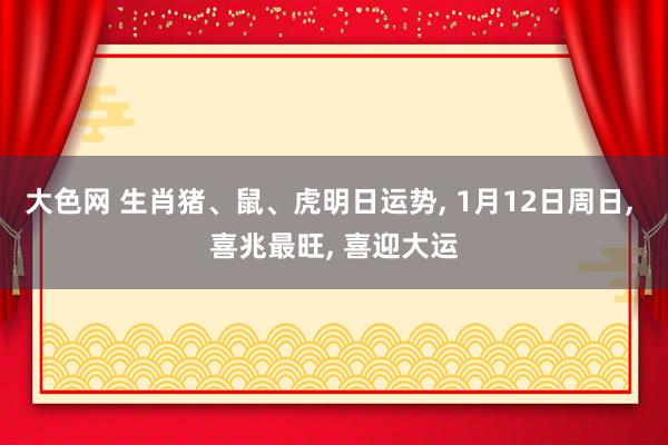 大色网 生肖猪、鼠、虎明日运势， 1月12日周日， 喜兆最旺， 喜迎大运