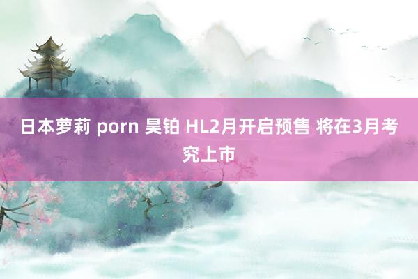 日本萝莉 porn 昊铂 HL2月开启预售 将在3月考究上市