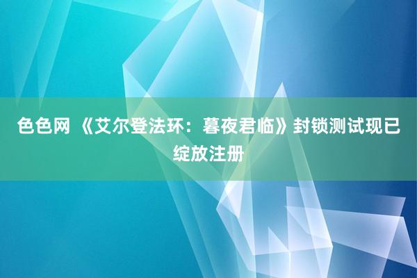 色色网 《艾尔登法环：暮夜君临》封锁测试现已绽放注册