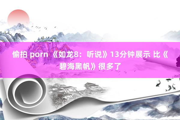 偷拍 porn 《如龙8：听说》13分钟展示 比《碧海黑帆》很多了