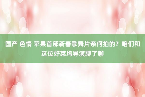 国产 色情 苹果首部新春歌舞片奈何拍的？咱们和这位好莱坞导演聊了聊