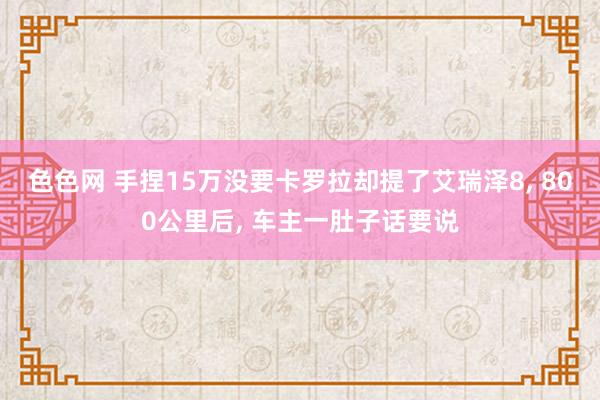 色色网 手捏15万没要卡罗拉却提了艾瑞泽8， 800公里后， 车主一肚子话要说