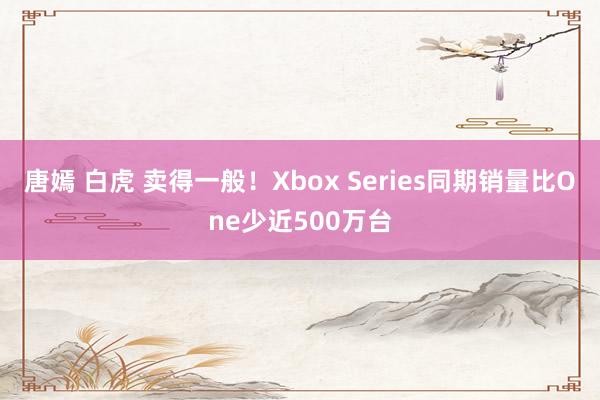 唐嫣 白虎 卖得一般！Xbox Series同期销量比One少近500万台