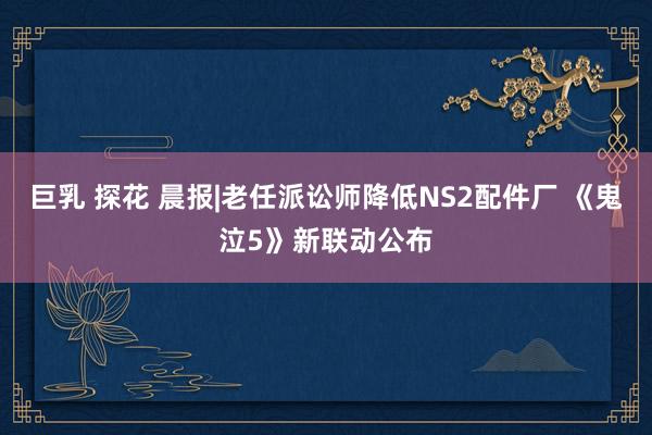 巨乳 探花 晨报|老任派讼师降低NS2配件厂 《鬼泣5》新联动公布