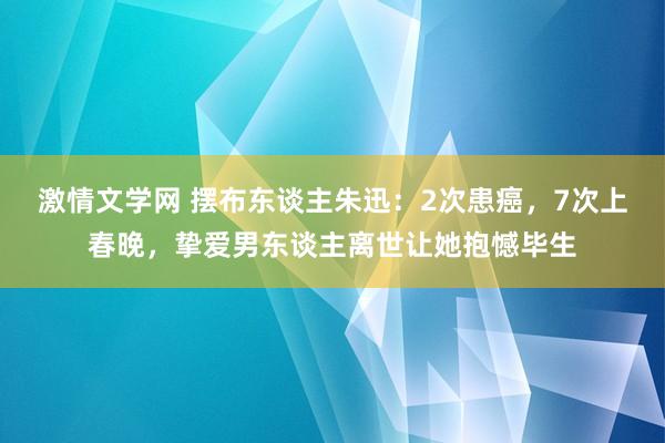 激情文学网 摆布东谈主朱迅：2次患癌，7次上春晚，挚爱男东谈主离世让她抱憾毕生