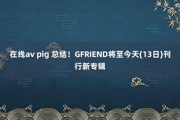 在线av pig 总结！GFRIEND将至今天(13日)刊行新专辑