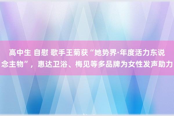 高中生 自慰 歌手王菊获“她势界·年度活力东说念主物”，惠达卫浴、梅见等多品牌为女性发声助力