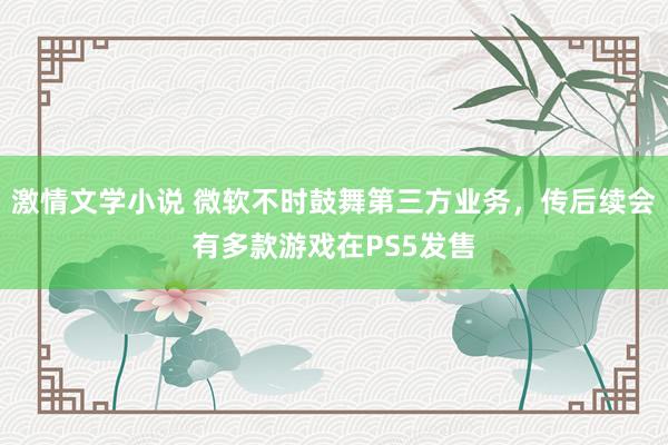 激情文学小说 微软不时鼓舞第三方业务，传后续会有多款游戏在PS5发售