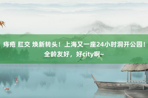 痔疮 肛交 焕新转头！上海又一座24小时洞开公园！全龄友好，好city啊~