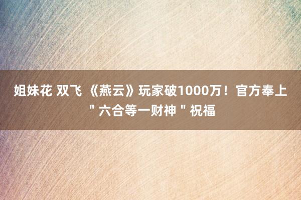 姐妹花 双飞 《燕云》玩家破1000万！官方奉上＂六合等一财神＂祝福