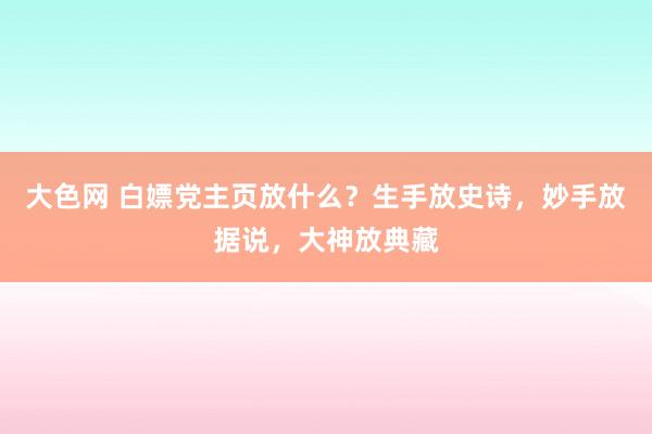 大色网 白嫖党主页放什么？生手放史诗，妙手放据说，大神放典藏