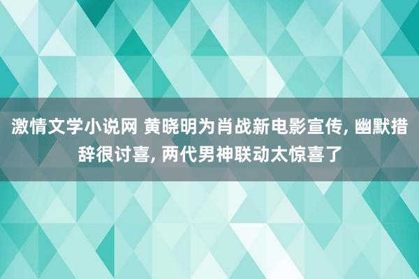 激情文学小说网 黄晓明为肖战新电影宣传， 幽默措辞很讨喜， 两代男神联动太惊喜了