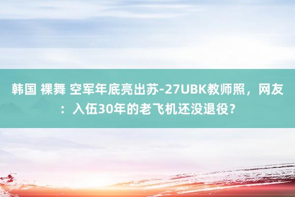 韩国 裸舞 空军年底亮出苏-27UBK教师照，网友：入伍30年的老飞机还没退役？