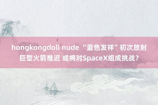 hongkongdoll nude “蓝色发祥”初次放射巨型火箭推迟 或将对SpaceX组成挑战？