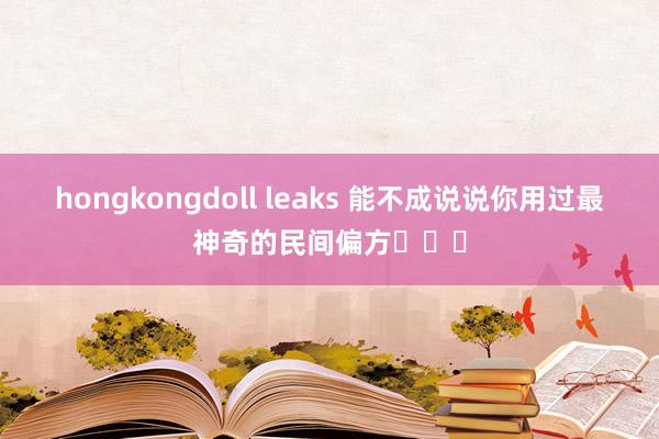 hongkongdoll leaks 能不成说说你用过最神奇的民间偏方❓❓❓