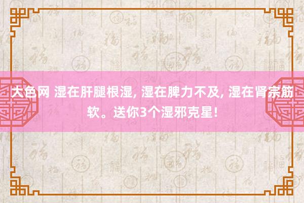 大色网 湿在肝腿根湿， 湿在脾力不及， 湿在肾宗筋软。送你3个湿邪克星!