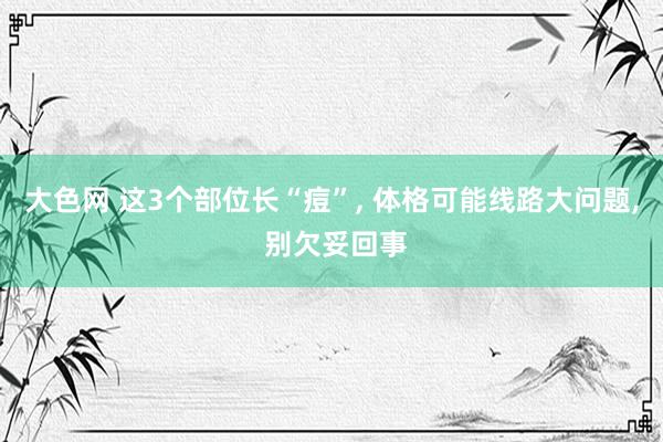 大色网 这3个部位长“痘”， 体格可能线路大问题， 别欠妥回事