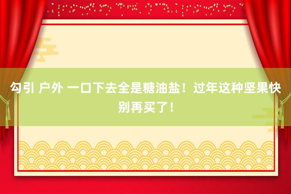 勾引 户外 一口下去全是糖油盐！过年这种坚果快别再买了！