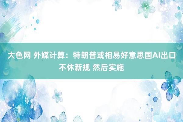 大色网 外媒计算：特朗普或相易好意思国AI出口不休新规 然后实施