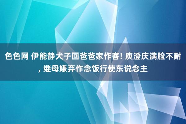 色色网 伊能静犬子回爸爸家作客! 庾澄庆满脸不耐， 继母嫌弃作念饭行使东说念主