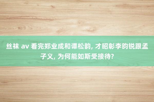 丝袜 av 看完郑业成和谭松韵， 才昭彰李昀锐跟孟子义， 为何能如斯受接待?