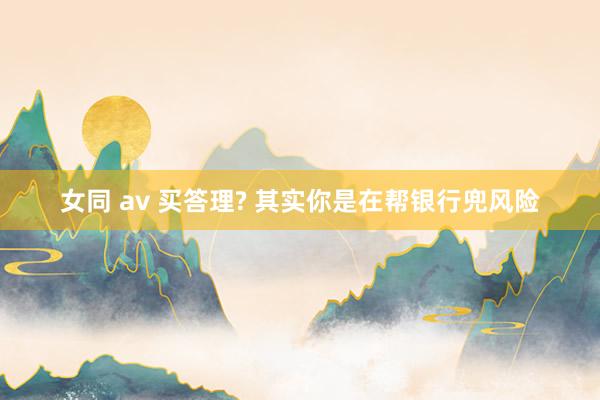 女同 av 买答理? 其实你是在帮银行兜风险